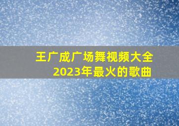 王广成广场舞视频大全2023年最火的歌曲