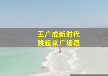 王广成新时代跳起来广场舞