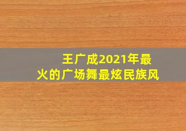 王广成2021年最火的广场舞最炫民族风