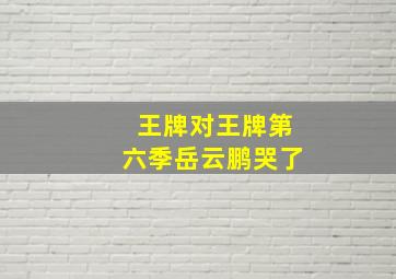 王牌对王牌第六季岳云鹏哭了