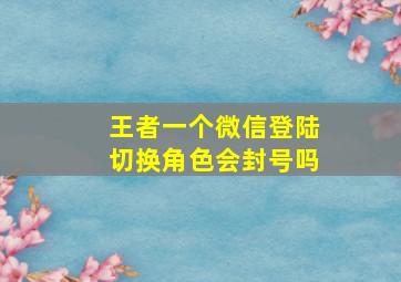 王者一个微信登陆切换角色会封号吗