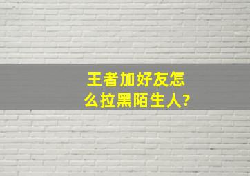 王者加好友怎么拉黑陌生人?