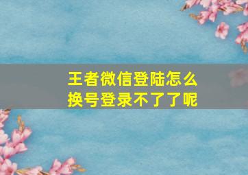 王者微信登陆怎么换号登录不了了呢