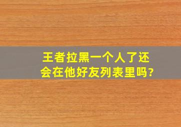 王者拉黑一个人了还会在他好友列表里吗?