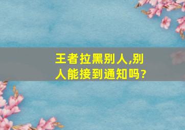 王者拉黑别人,别人能接到通知吗?