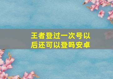 王者登过一次号以后还可以登吗安卓