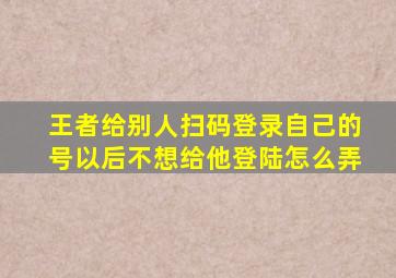 王者给别人扫码登录自己的号以后不想给他登陆怎么弄