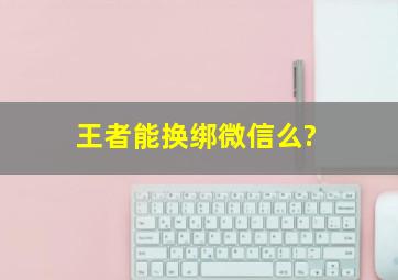 王者能换绑微信么?