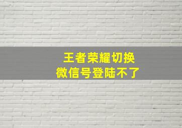 王者荣耀切换微信号登陆不了