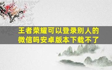 王者荣耀可以登录别人的微信吗安卓版本下载不了