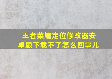 王者荣耀定位修改器安卓版下载不了怎么回事儿