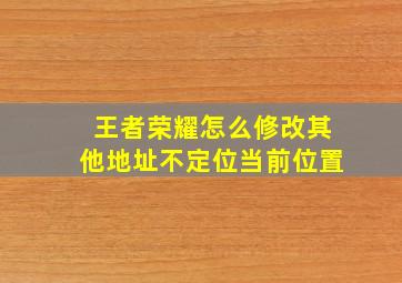 王者荣耀怎么修改其他地址不定位当前位置