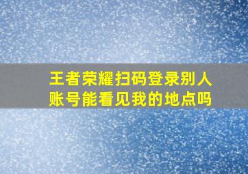 王者荣耀扫码登录别人账号能看见我的地点吗