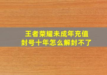 王者荣耀未成年充值封号十年怎么解封不了