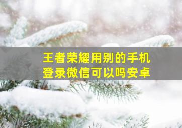 王者荣耀用别的手机登录微信可以吗安卓