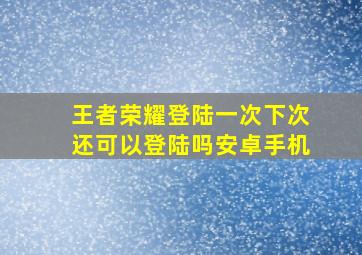 王者荣耀登陆一次下次还可以登陆吗安卓手机