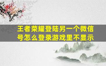 王者荣耀登陆另一个微信号怎么登录游戏里不显示