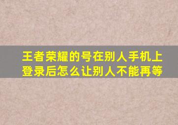 王者荣耀的号在别人手机上登录后怎么让别人不能再等