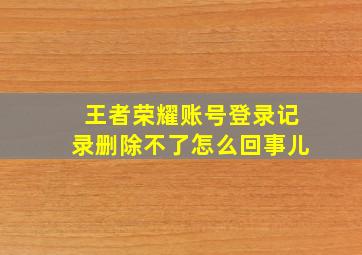 王者荣耀账号登录记录删除不了怎么回事儿