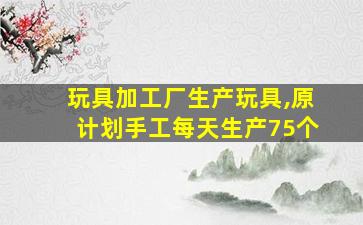 玩具加工厂生产玩具,原计划手工每天生产75个