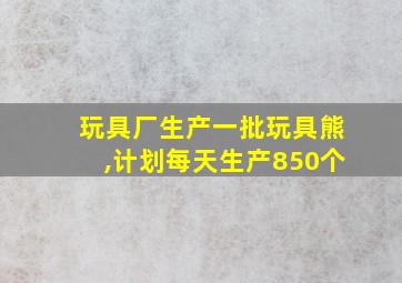 玩具厂生产一批玩具熊,计划每天生产850个