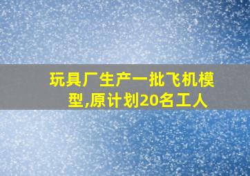 玩具厂生产一批飞机模型,原计划20名工人