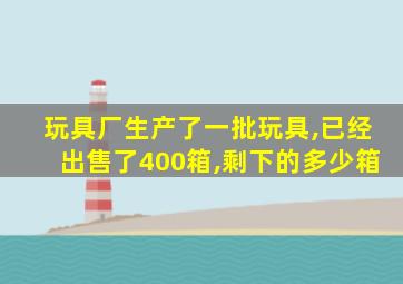 玩具厂生产了一批玩具,已经出售了400箱,剩下的多少箱