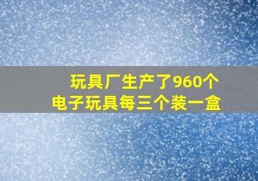 玩具厂生产了960个电子玩具每三个装一盒