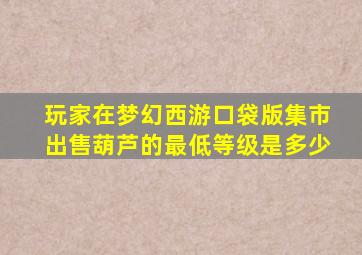 玩家在梦幻西游口袋版集市出售葫芦的最低等级是多少