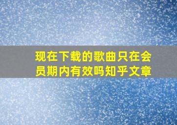 现在下载的歌曲只在会员期内有效吗知乎文章