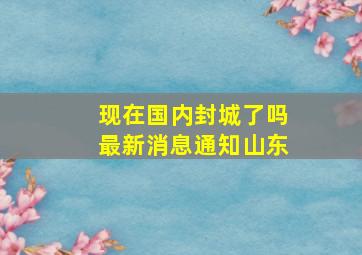 现在国内封城了吗最新消息通知山东