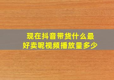 现在抖音带货什么最好卖呢视频播放量多少