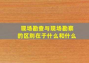 现场勘查与现场勘察的区别在于什么和什么