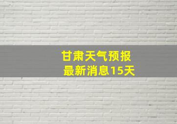 甘肃天气预报最新消息15天