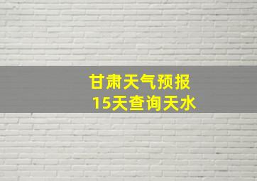 甘肃天气预报15天查询天水