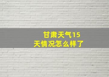 甘肃天气15天情况怎么样了