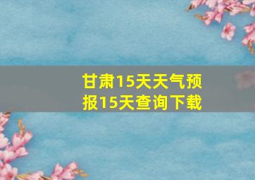 甘肃15天天气预报15天查询下载