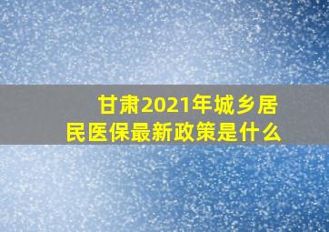 甘肃2021年城乡居民医保最新政策是什么