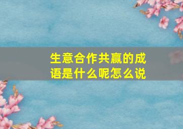 生意合作共赢的成语是什么呢怎么说