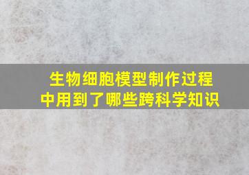 生物细胞模型制作过程中用到了哪些跨科学知识