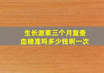 生长激素三个月复查血糖准吗多少钱啊一次