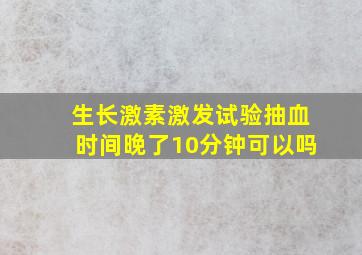 生长激素激发试验抽血时间晚了10分钟可以吗