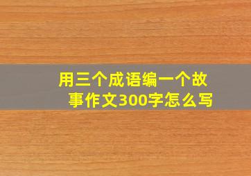 用三个成语编一个故事作文300字怎么写