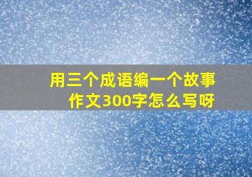 用三个成语编一个故事作文300字怎么写呀