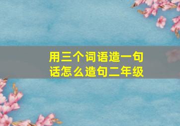 用三个词语造一句话怎么造句二年级