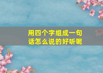 用四个字组成一句话怎么说的好听呢