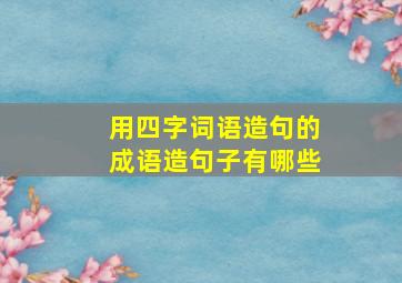 用四字词语造句的成语造句子有哪些