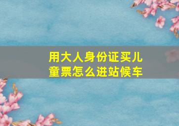 用大人身份证买儿童票怎么进站候车