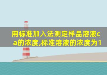 用标准加入法测定样品溶液ca的浓度,标准溶液的浓度为1