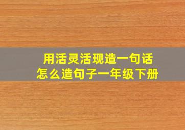 用活灵活现造一句话怎么造句子一年级下册